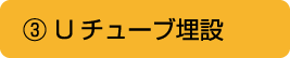 ③ Uチューブ埋設